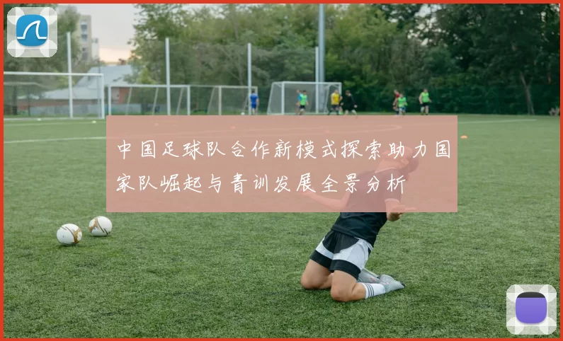 中国足球队合作新模式探索助力国家队崛起与青训发展全景分析