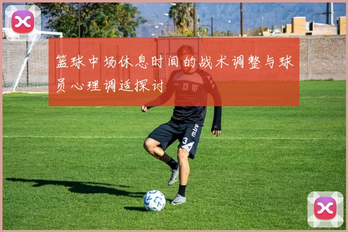 篮球中场休息时间的战术调整与球员心理调适探讨
