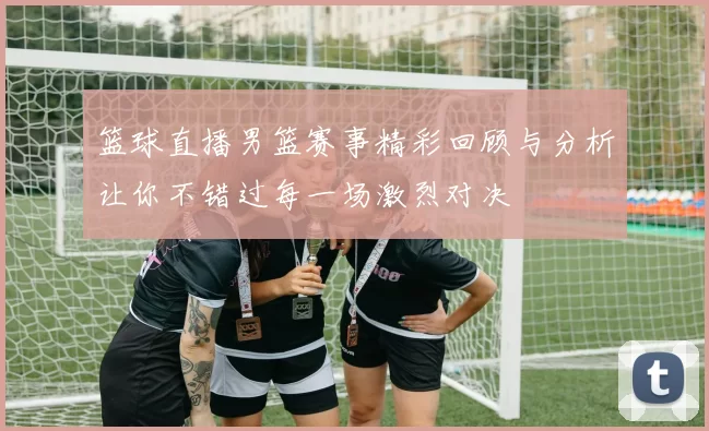 篮球直播男篮赛事精彩回顾与分析让你不错过每一场激烈对决