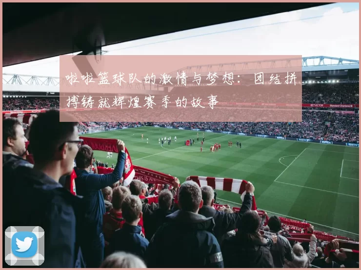 啦啦篮球队的激情与梦想：团结拼搏铸就辉煌赛季的故事
