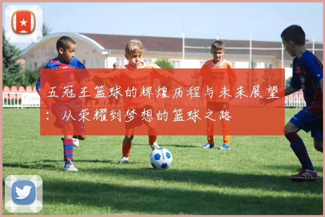 五冠王篮球的辉煌历程与未来展望：从荣耀到梦想的篮球之路