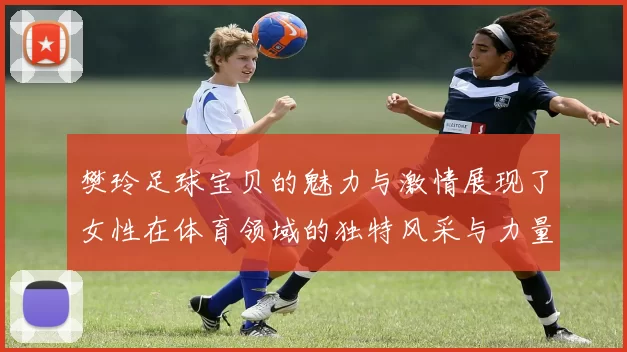 樊玲足球宝贝的魅力与激情展现了女性在体育领域的独特风采与力量