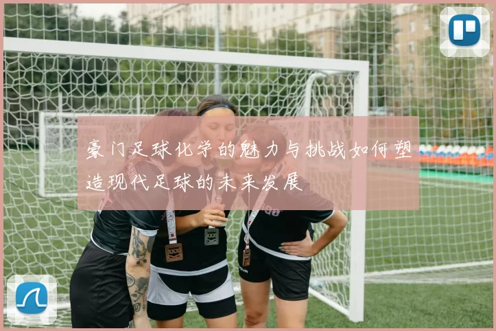 豪门足球化学的魅力与挑战如何塑造现代足球的未来发展