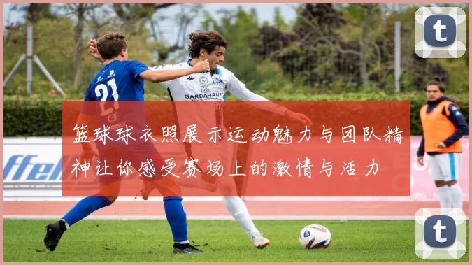 篮球球衣照展示运动魅力与团队精神让你感受赛场上的激情与活力